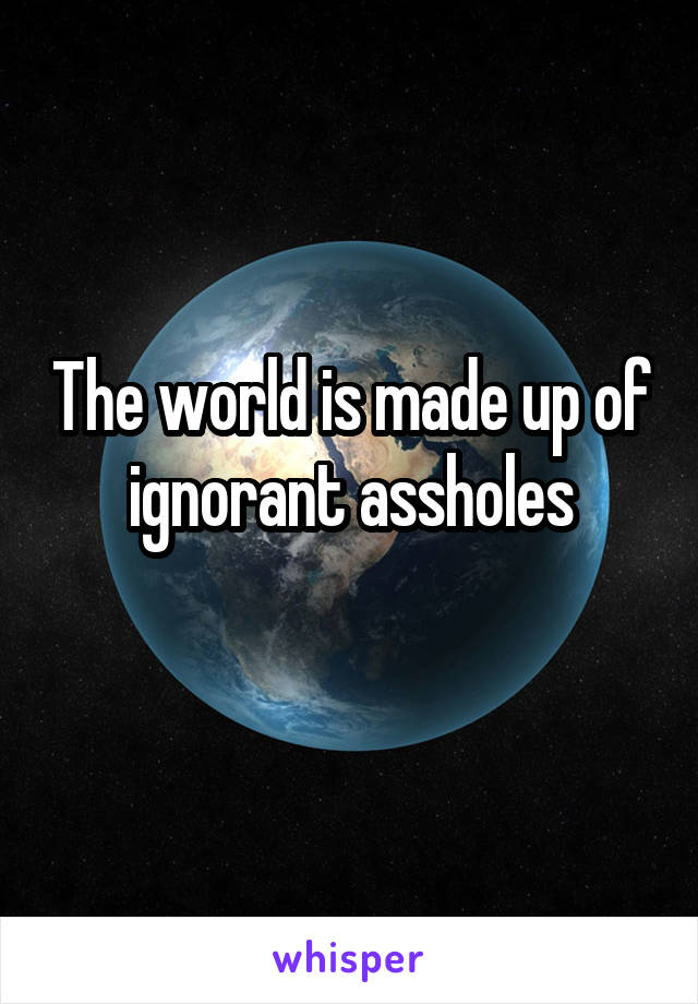 The world is made up of ignorant assholes
