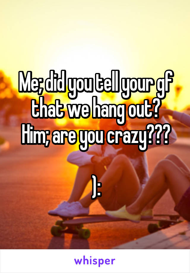 Me; did you tell your gf that we hang out?
Him; are you crazy???

):