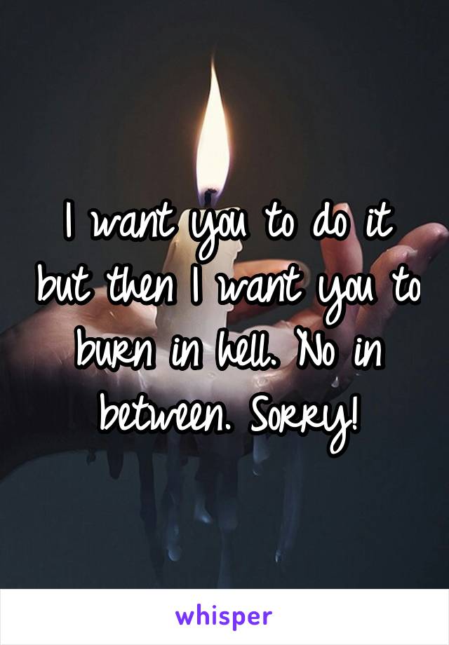 I want you to do it but then I want you to burn in hell. No in between. Sorry!