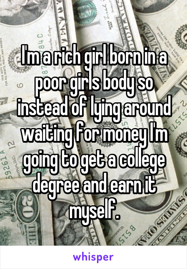 I'm a rich girl born in a poor girls body so instead of lying around waiting for money I'm going to get a college degree and earn it myself.