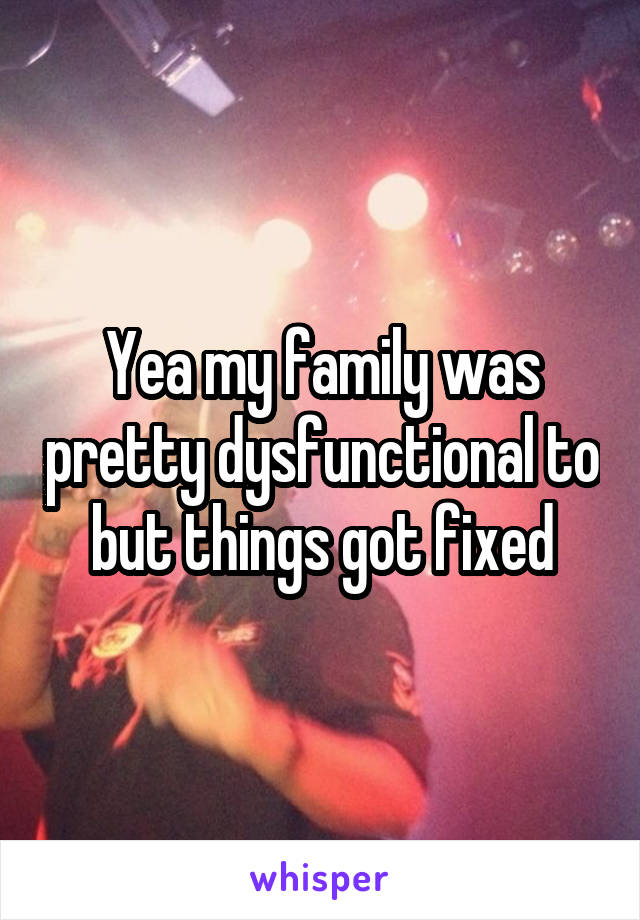 Yea my family was pretty dysfunctional to but things got fixed