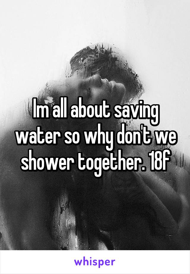 Im all about saving water so why don't we shower together. 18f