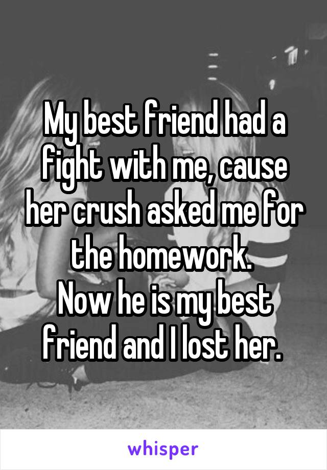 My best friend had a fight with me, cause her crush asked me for the homework. 
Now he is my best friend and I lost her. 