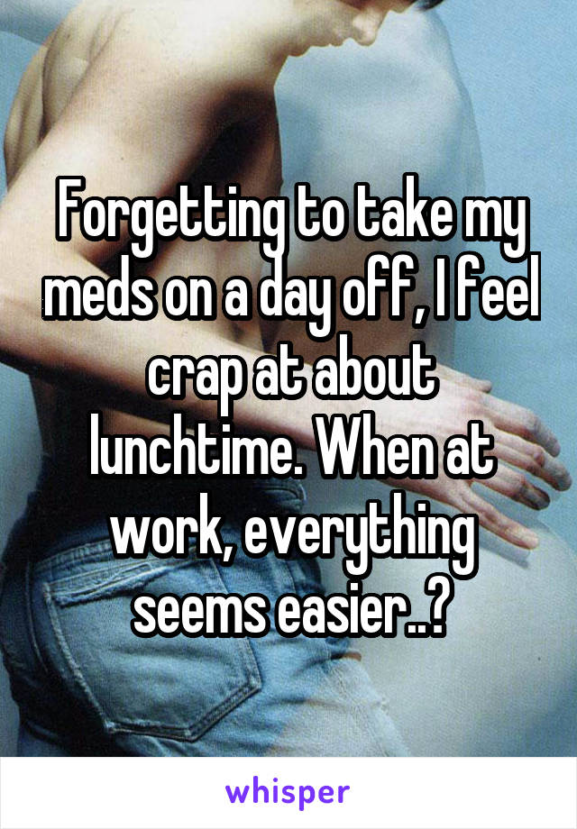 Forgetting to take my meds on a day off, I feel crap at about lunchtime. When at work, everything seems easier..?