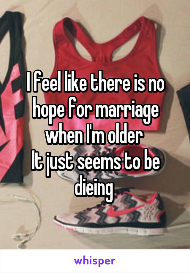 I feel like there is no hope for marriage when I'm older 
It just seems to be dieing 