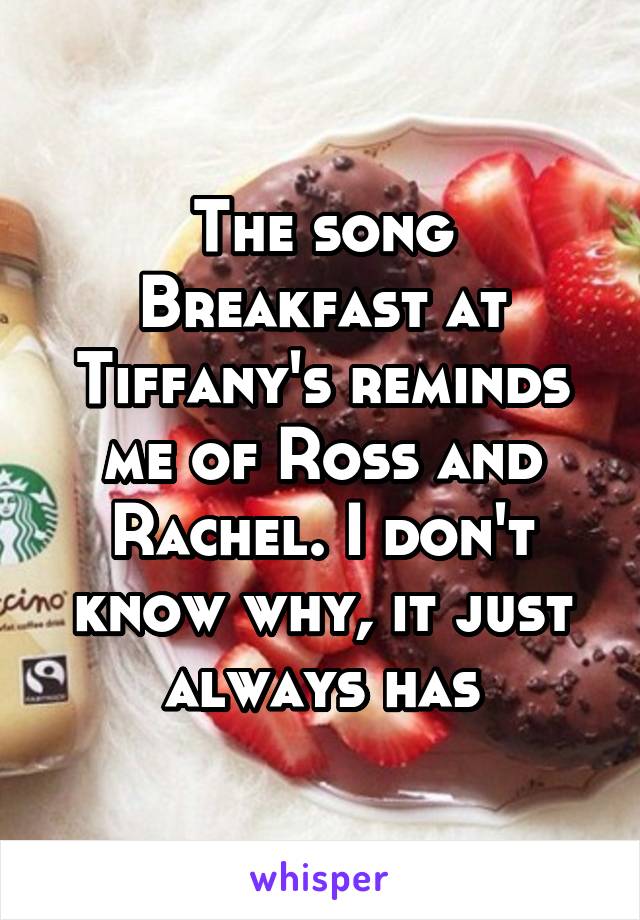 The song Breakfast at Tiffany's reminds me of Ross and Rachel. I don't know why, it just always has