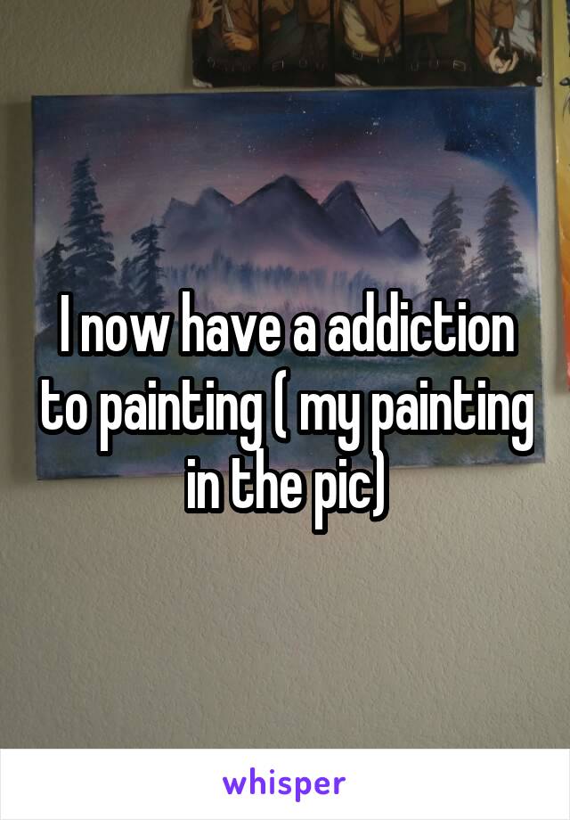 I now have a addiction to painting ( my painting in the pic)