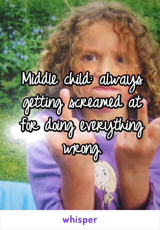 Middle child: always getting screamed at for doing everything wrong.