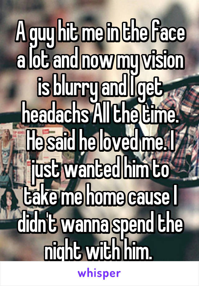 A guy hit me in the face a lot and now my vision is blurry and I get headachs All the time. He said he loved me. I just wanted him to take me home cause I didn't wanna spend the night with him. 