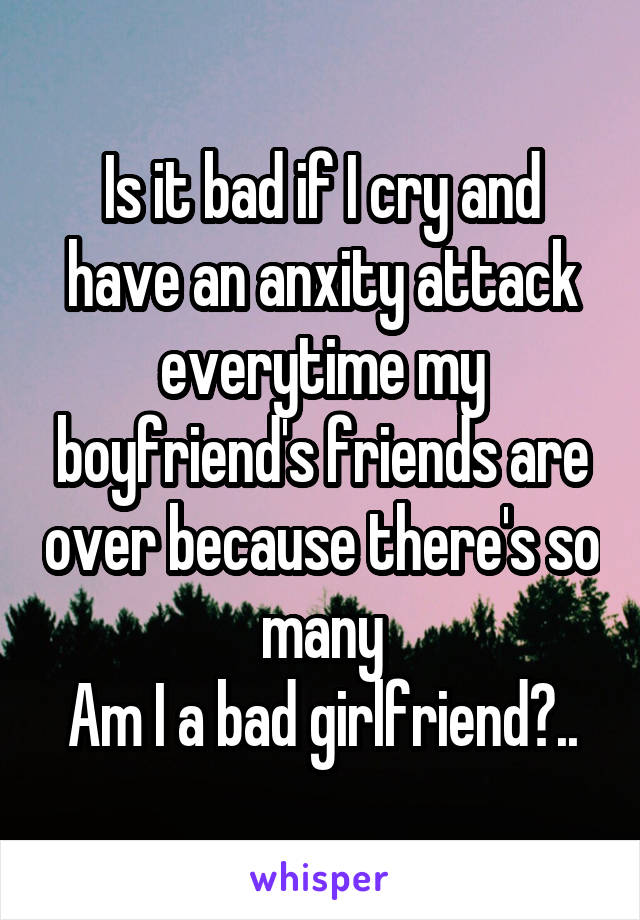 Is it bad if I cry and have an anxity attack everytime my boyfriend's friends are over because there's so many
Am I a bad girlfriend?..