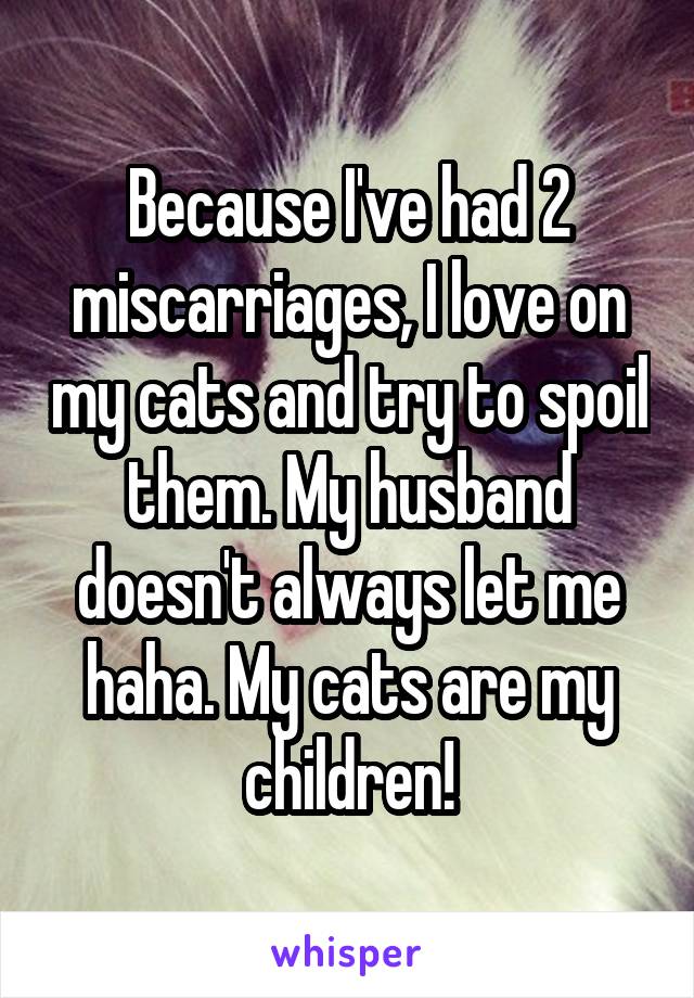 Because I've had 2 miscarriages, I love on my cats and try to spoil them. My husband doesn't always let me haha. My cats are my children!