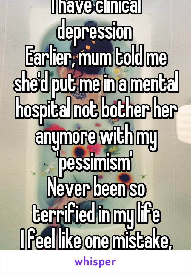 I have clinical depression 
Earlier, mum told me she'd put me in a mental hospital not bother her anymore with my 'pessimism' 
Never been so terrified in my life
I feel like one mistake, and I'm gone