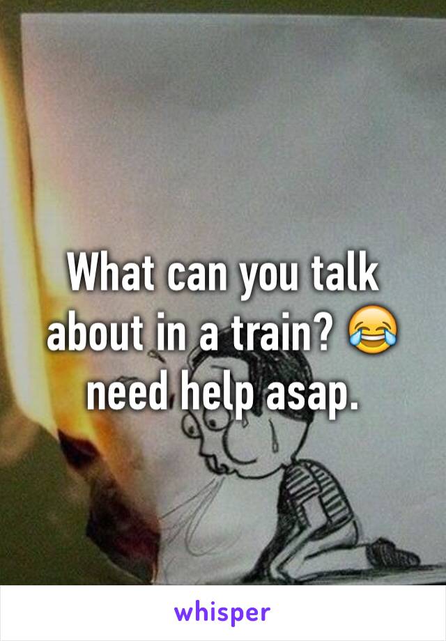 What can you talk about in a train? 😂 need help asap. 