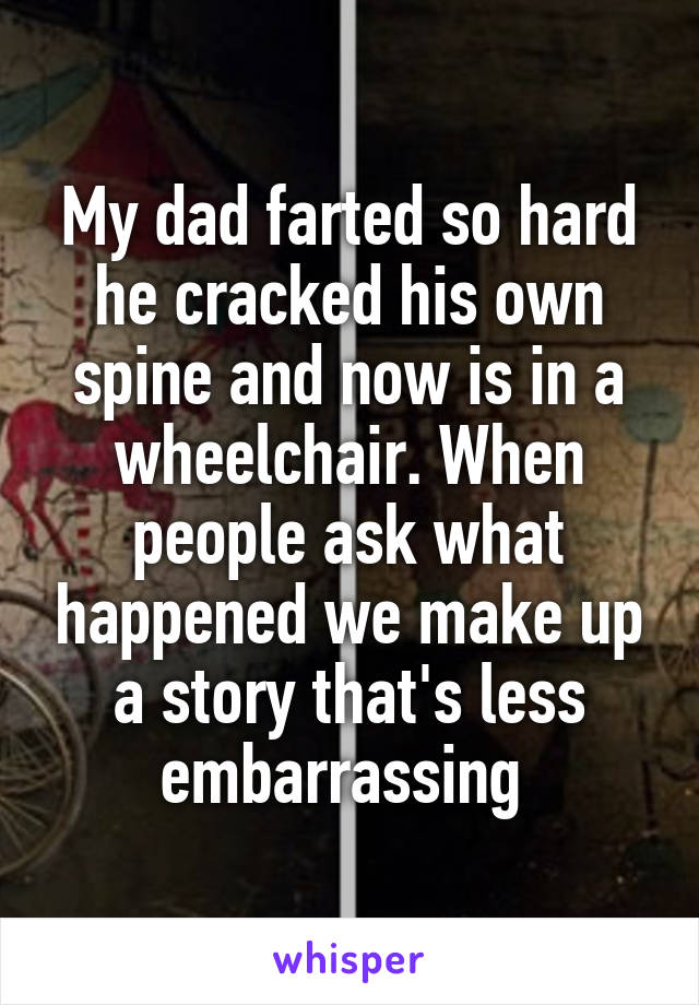 My dad farted so hard he cracked his own spine and now is in a wheelchair. When people ask what happened we make up a story that's less embarrassing 