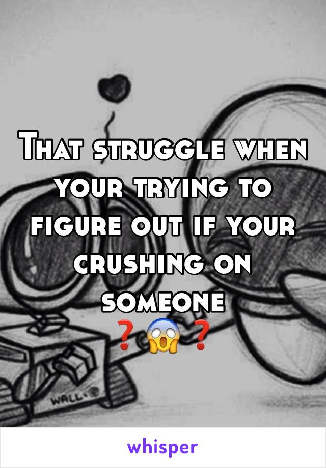 That struggle when your trying to figure out if your crushing on someone 
❓😱❓