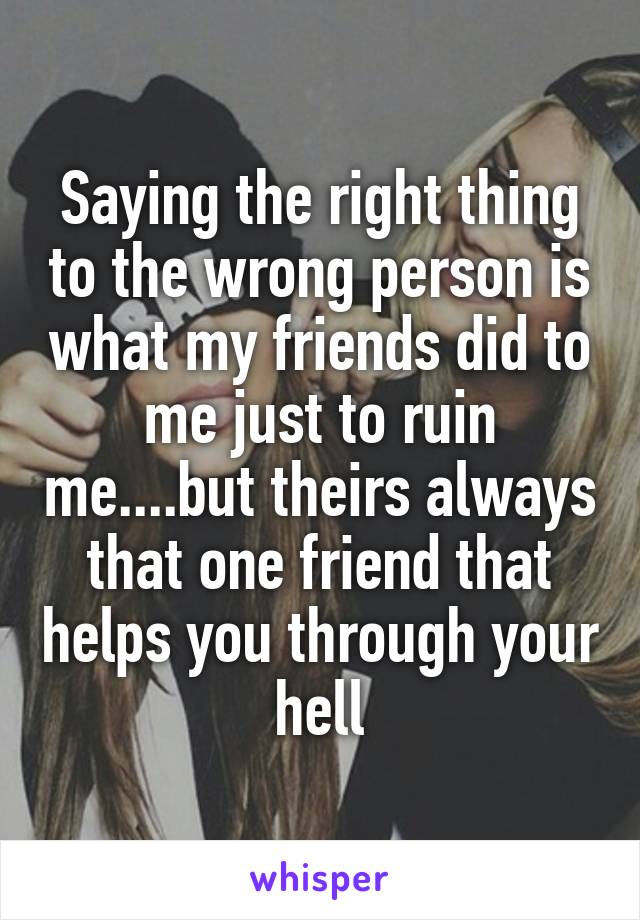 Saying the right thing to the wrong person is what my friends did to me just to ruin me....but theirs always that one friend that helps you through your hell