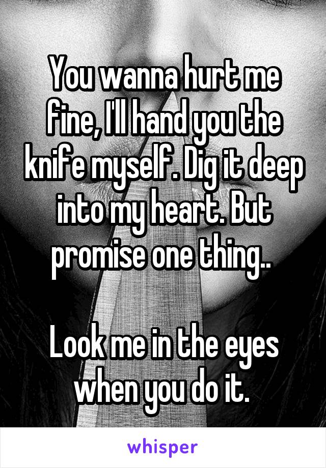 You wanna hurt me fine, I'll hand you the knife myself. Dig it deep into my heart. But promise one thing.. 

Look me in the eyes when you do it. 