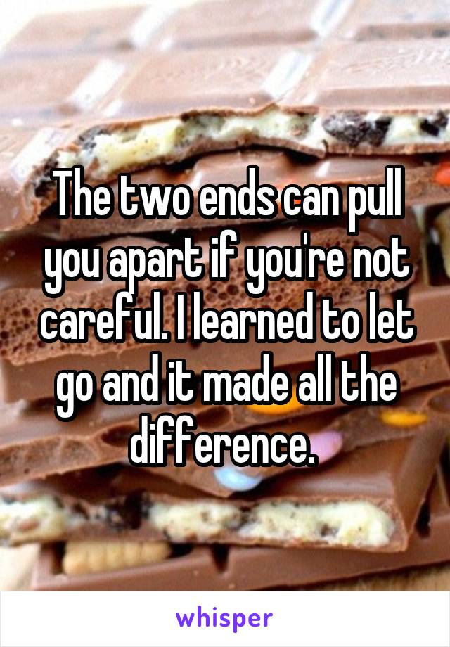 The two ends can pull you apart if you're not careful. I learned to let go and it made all the difference. 