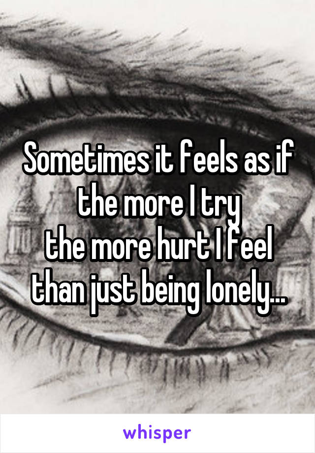 Sometimes it feels as if the more I try
the more hurt I feel than just being lonely...