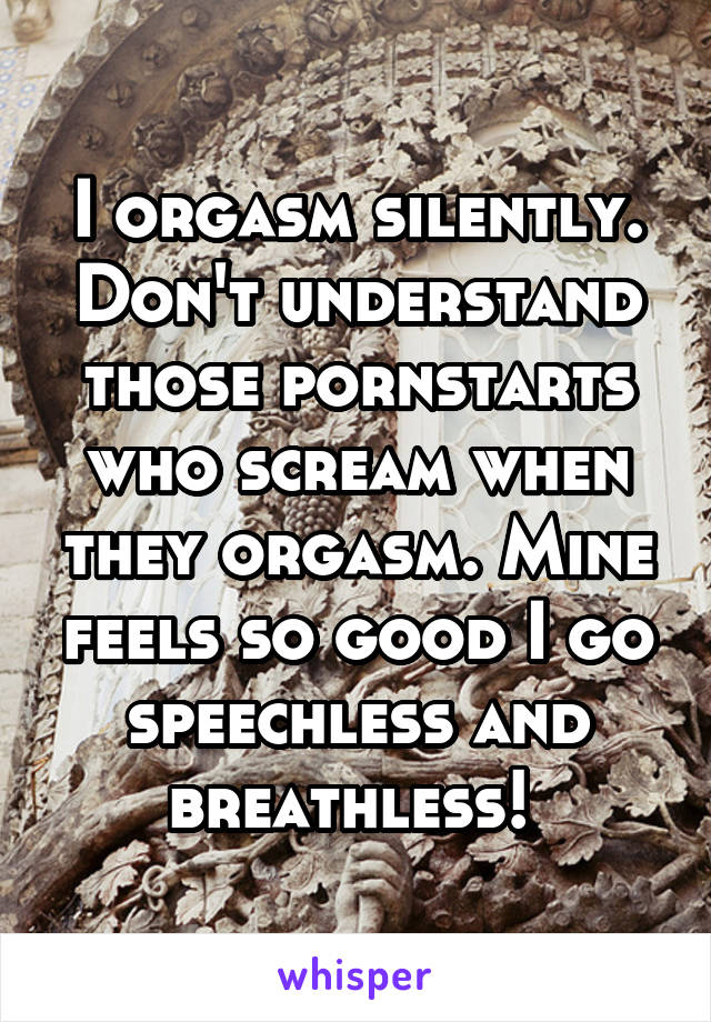 I orgasm silently. Don't understand those pornstarts who scream when they orgasm. Mine feels so good I go speechless and breathless! 