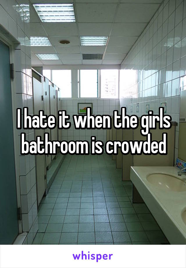 I hate it when the girls bathroom is crowded