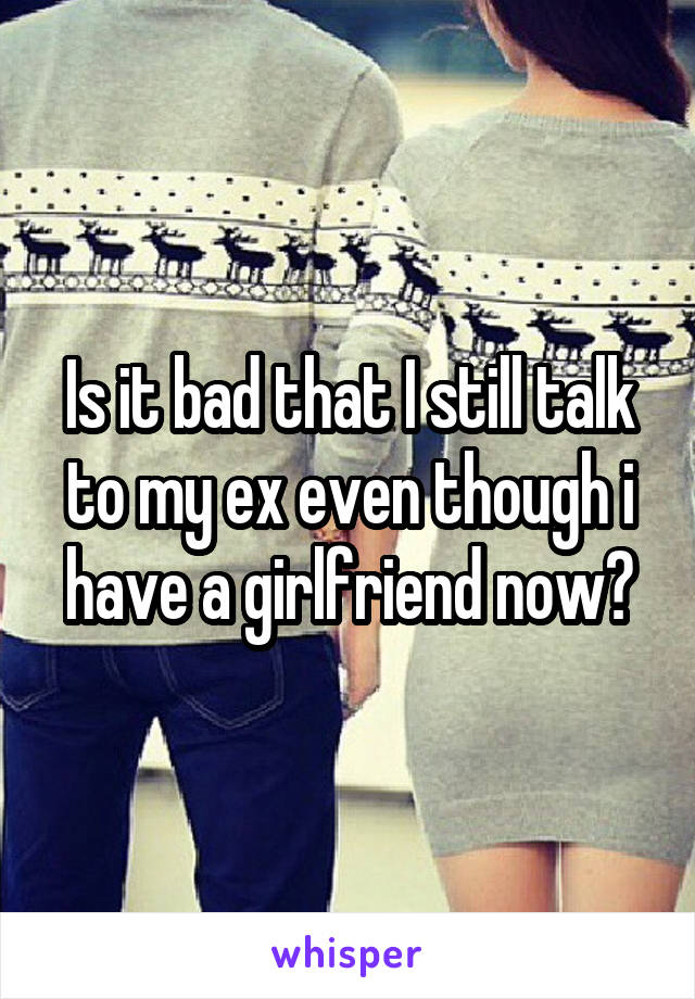 Is it bad that I still talk to my ex even though i have a girlfriend now?