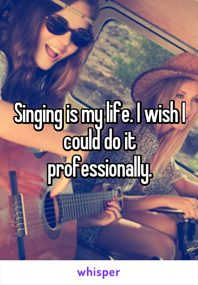 Singing is my life. I wish I could do it professionally.