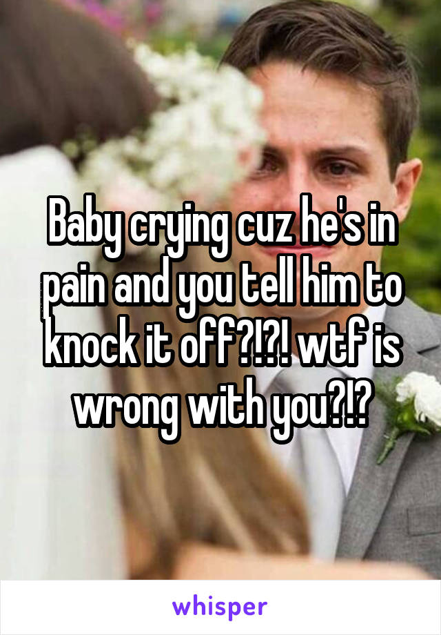 Baby crying cuz he's in pain and you tell him to knock it off?!?! wtf is wrong with you?!?