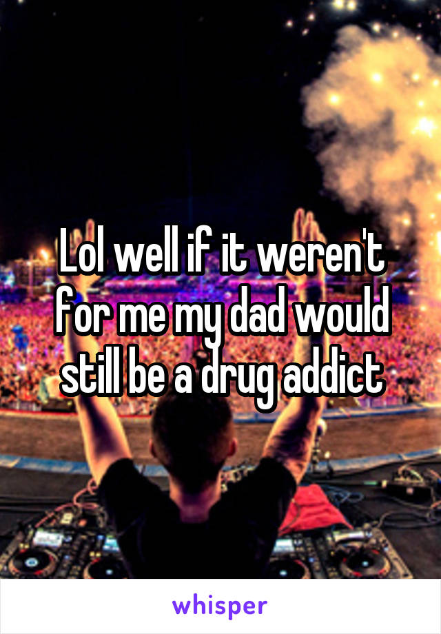 Lol well if it weren't for me my dad would still be a drug addict