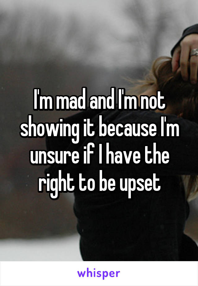 I'm mad and I'm not showing it because I'm unsure if I have the right to be upset