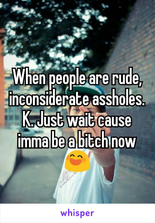 When people are rude, inconsiderate assholes. K. Just wait cause imma be a bitch now 😄