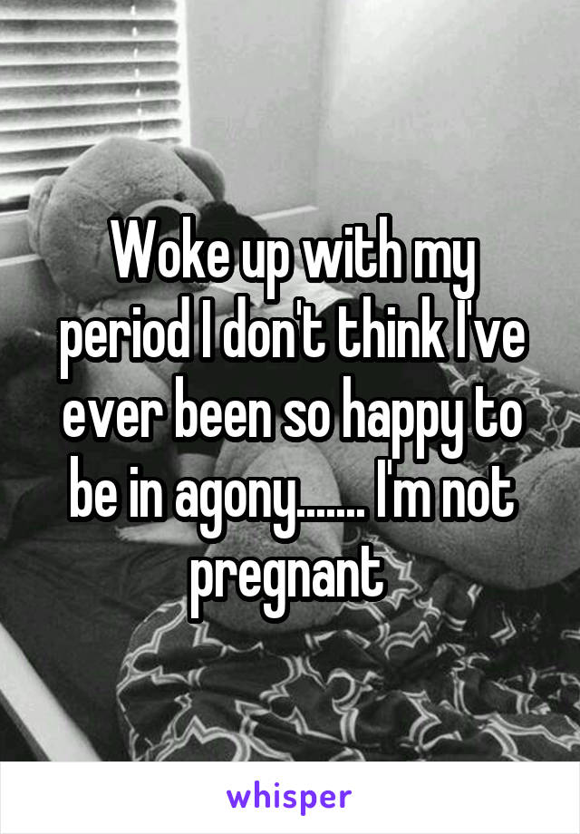 Woke up with my period I don't think I've ever been so happy to be in agony....... I'm not pregnant 