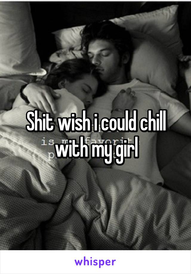 Shit wish i could chill with my girl