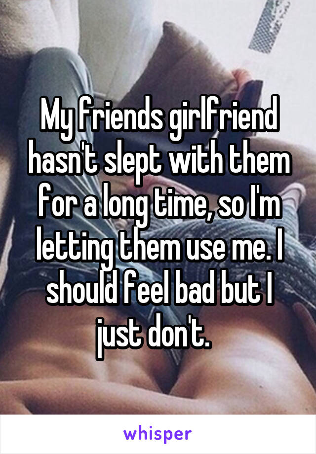 My friends girlfriend hasn't slept with them for a long time, so I'm letting them use me. I should feel bad but I just don't.  