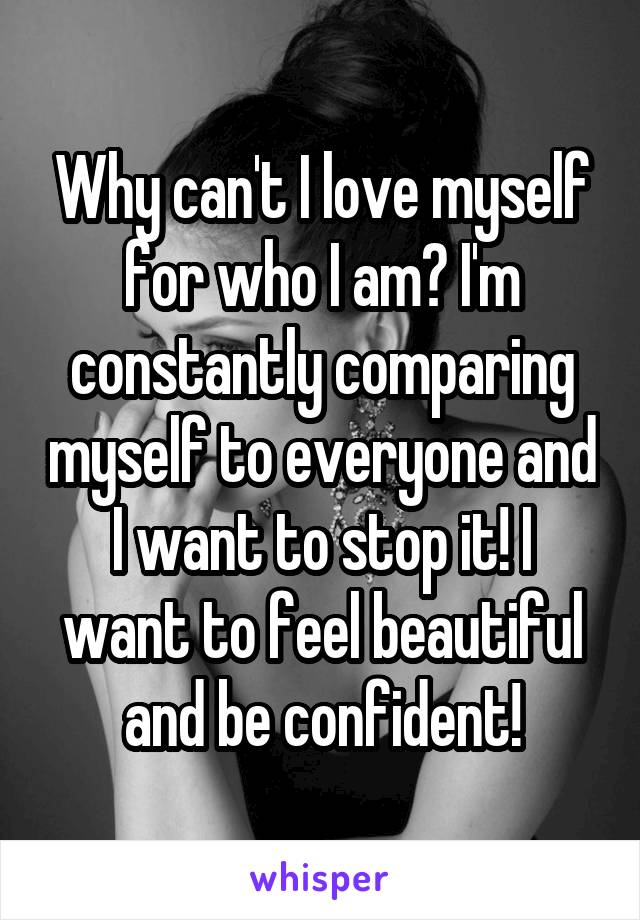 Why can't I love myself for who I am? I'm constantly comparing myself to everyone and I want to stop it! I want to feel beautiful and be confident!