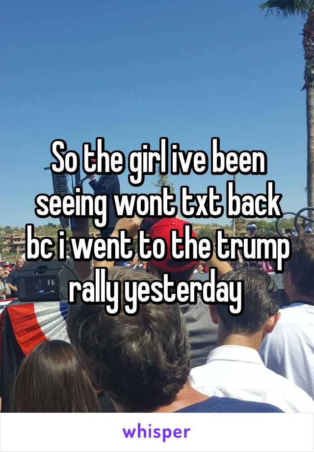 So the girl ive been seeing wont txt back bc i went to the trump rally yesterday 