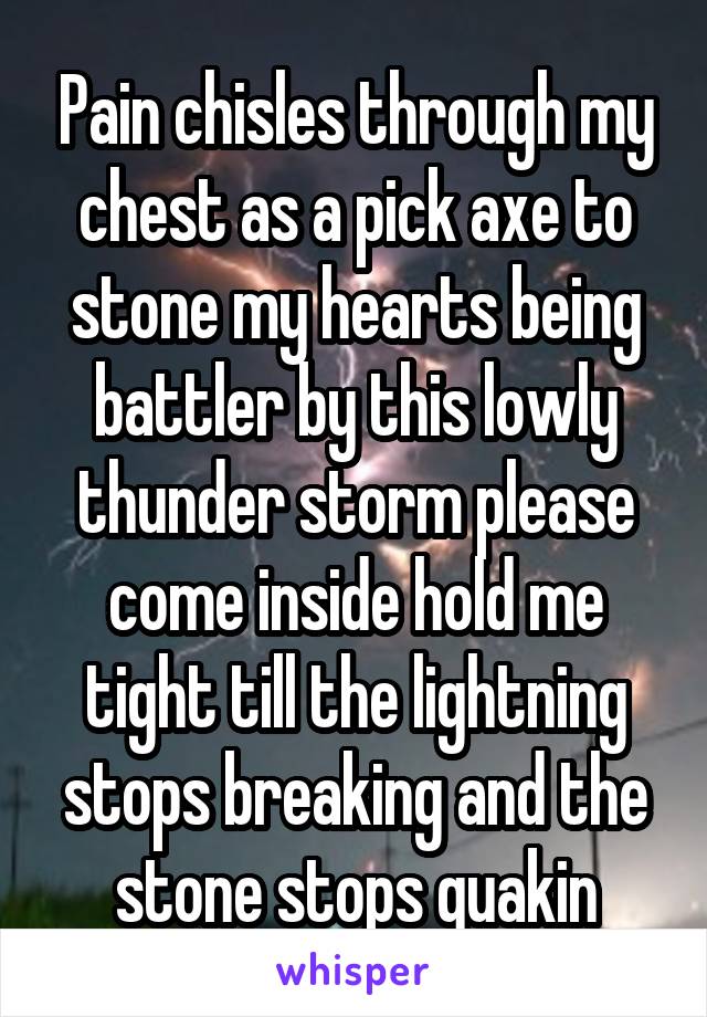 Pain chisles through my chest as a pick axe to stone my hearts being battler by this lowly thunder storm please come inside hold me tight till the lightning stops breaking and the stone stops quakin