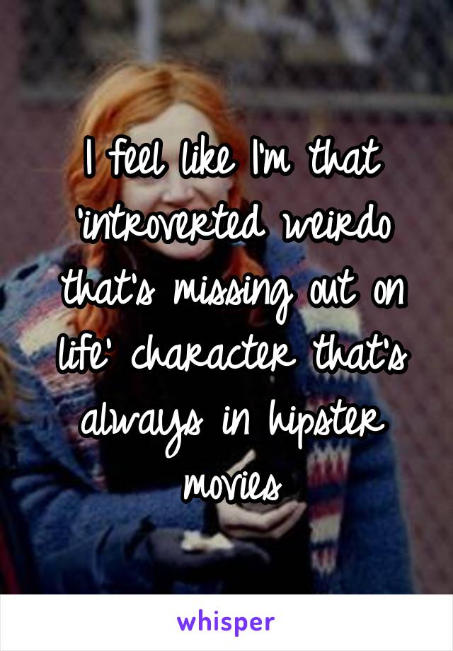 I feel like I'm that 'introverted weirdo that's missing out on life' character that's always in hipster movies