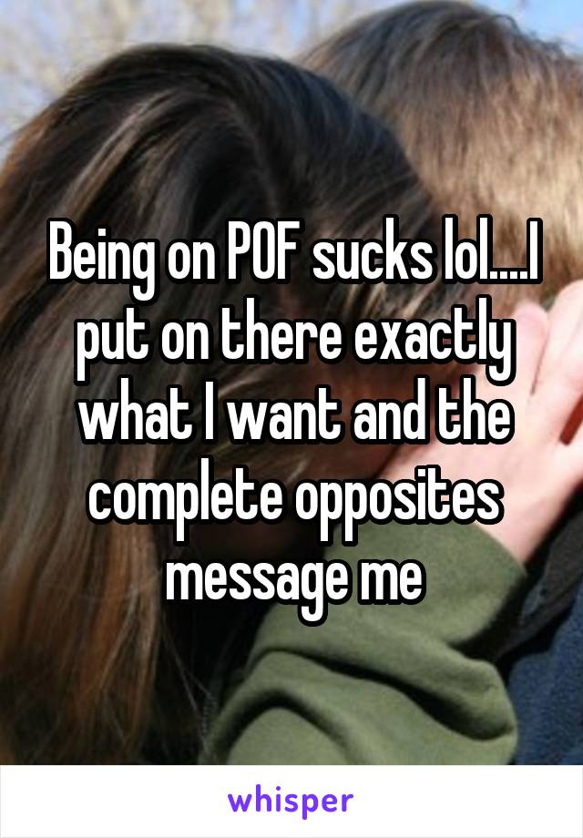 Being on POF sucks lol....I put on there exactly what I want and the complete opposites message me