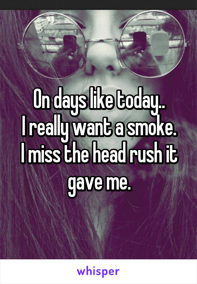 On days like today..
I really want a smoke.
I miss the head rush it gave me.