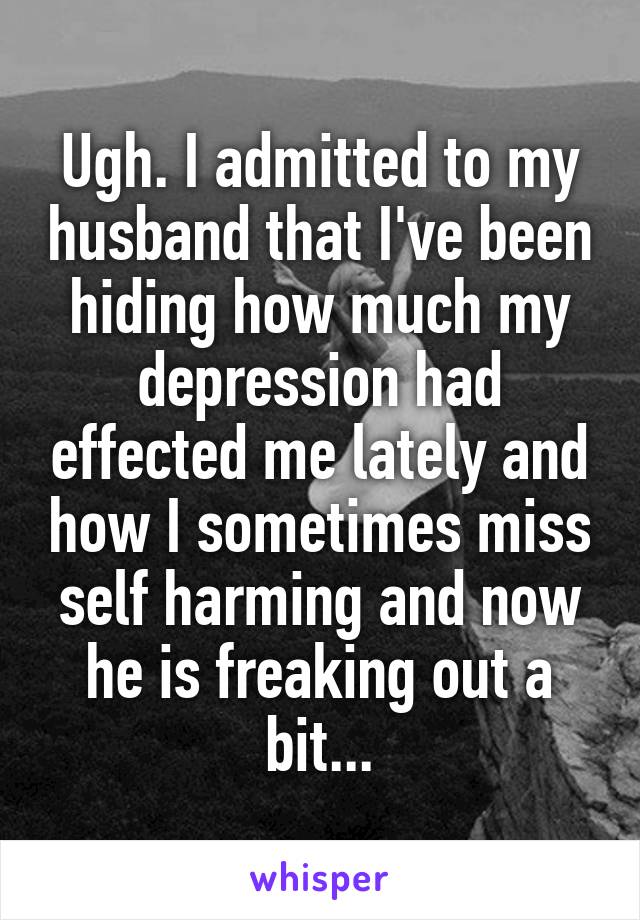 Ugh. I admitted to my husband that I've been hiding how much my depression had effected me lately and how I sometimes miss self harming and now he is freaking out a bit...