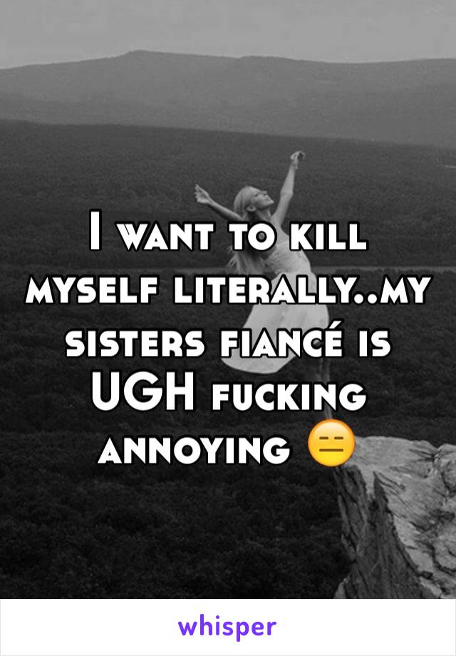 I want to kill myself literally..my sisters fiancé is UGH fucking annoying 😑