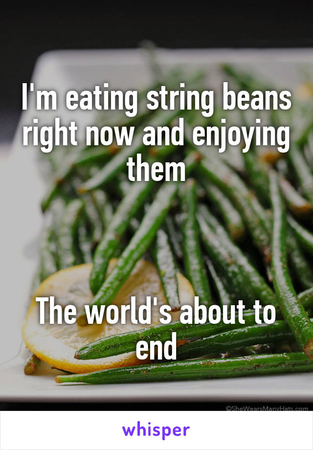 I'm eating string beans right now and enjoying them



The world's about to end