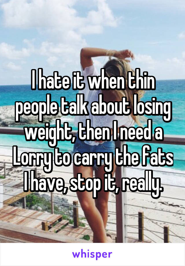 I hate it when thin people talk about losing weight, then I need a Lorry to carry the fats I have, stop it, really.