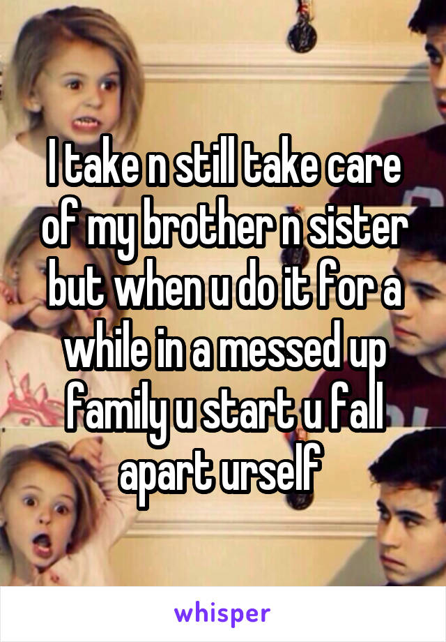 I take n still take care of my brother n sister but when u do it for a while in a messed up family u start u fall apart urself 