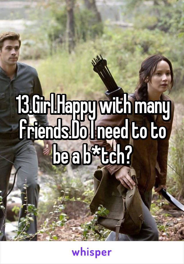 13.Girl.Happy with many friends.Do I need to to be a b*tch?