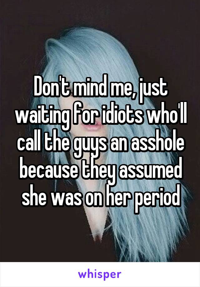 Don't mind me, just waiting for idiots who'll call the guys an asshole because they assumed she was on her period