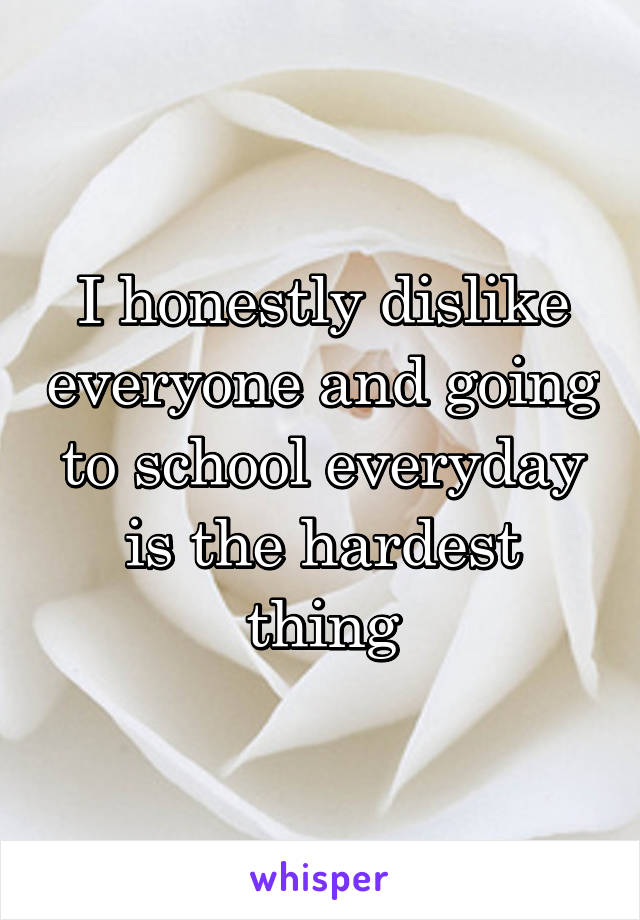 I honestly dislike everyone and going to school everyday is the hardest thing