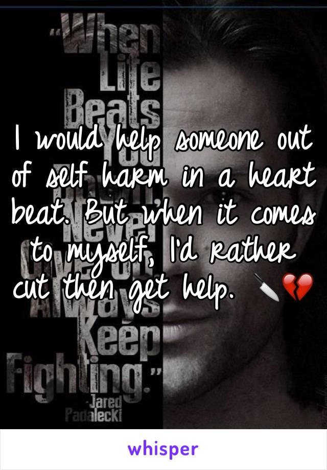 I would help someone out of self harm in a heart beat. But when it comes to myself, I'd rather cut then get help. 🔪💔