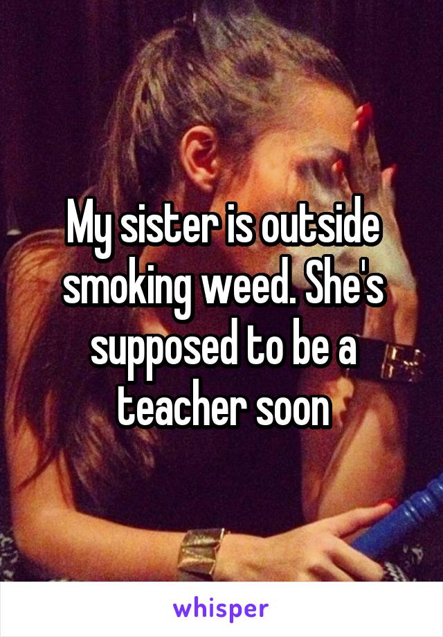 My sister is outside smoking weed. She's supposed to be a teacher soon